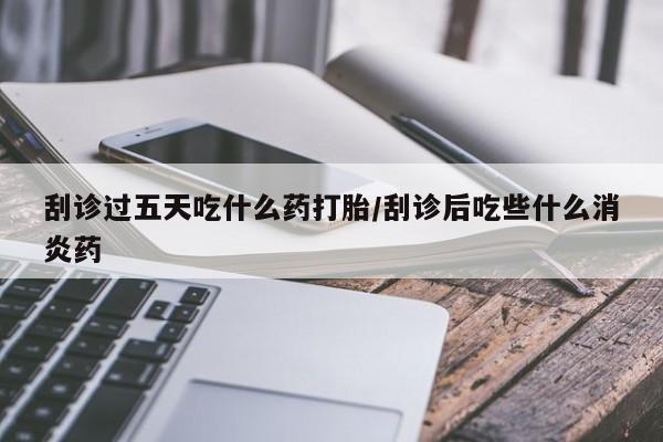 打胎药购买刮诊过五天吃什么药打胎/刮诊后吃些什么消炎药