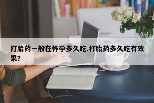 打胎药购买打胎药一般在怀孕多久吃.打胎药多久吃有效果？