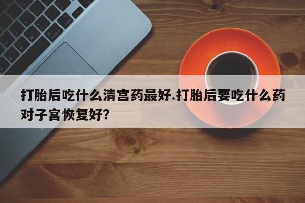 打胎药购买打胎后吃什么清宫药最好.打胎后要吃什么药对子宫恢复好？
