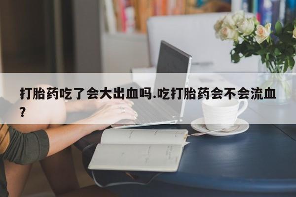 打胎药购买打胎药吃了会大出血吗.吃打胎药会不会流血？