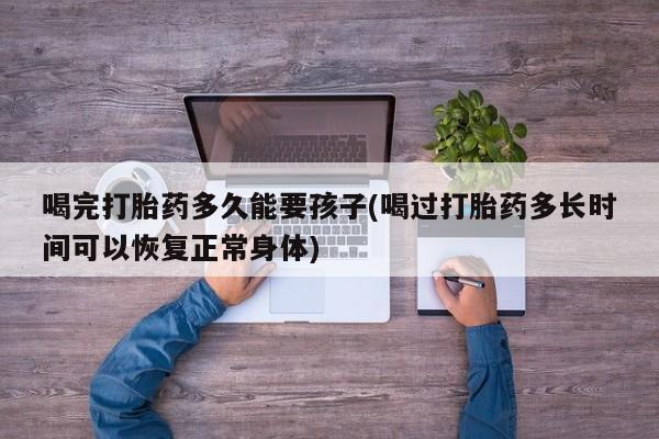 打胎药购买喝完打胎药多久能要孩子(喝过打胎药多长时间可以恢复正常身体)