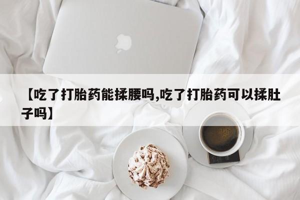 打胎药购买【吃了打胎药能揉腰吗,吃了打胎药可以揉肚子吗】