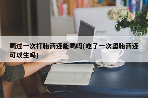 打胎药购买喝过一次打胎药还能喝吗(吃了一次堕胎药还可以生吗)