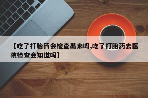 打胎药购买【吃了打胎药会检查出来吗,吃了打胎药去医院检查会知道吗】