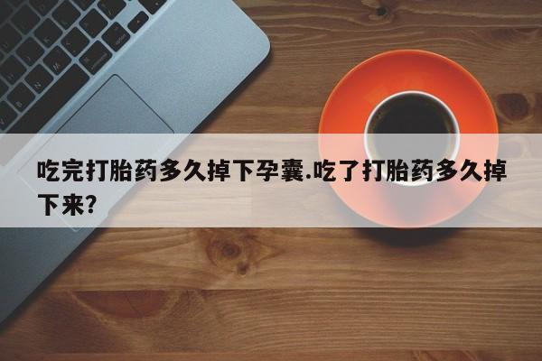 打胎药购买吃完打胎药多久掉下孕囊.吃了打胎药多久掉下来？