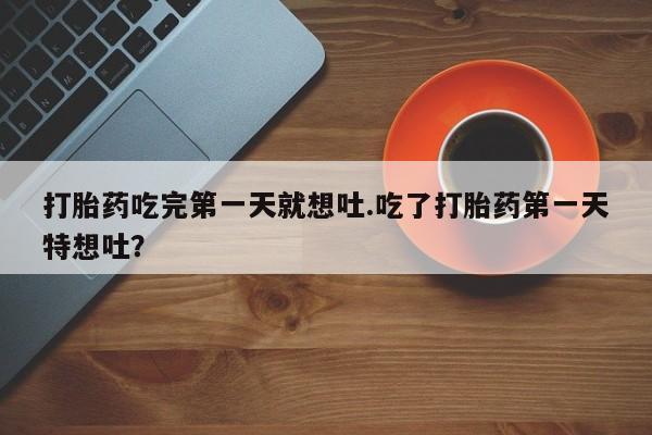 打胎药购买打胎药吃完第一天就想吐.吃了打胎药第一天特想吐？