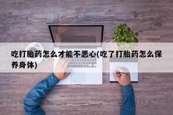 打胎药购买吃打胎药怎么才能不恶心(吃了打胎药怎么保养身体)