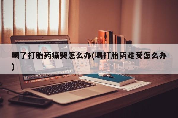 打胎药购买喝了打胎药痛哭怎么办(喝打胎药难受怎么办)