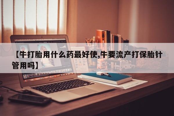 打胎药购买【牛打胎用什么药最好使,牛要流产打保胎针管用吗】