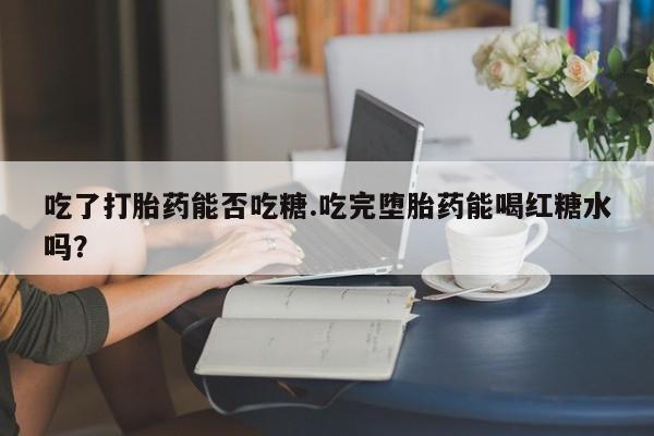 打胎药购买吃了打胎药能否吃糖.吃完堕胎药能喝红糖水吗？