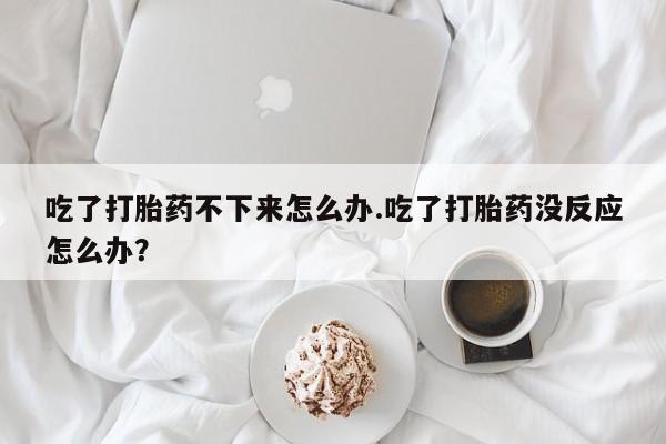 打胎药购买吃了打胎药不下来怎么办.吃了打胎药没反应怎么办？
