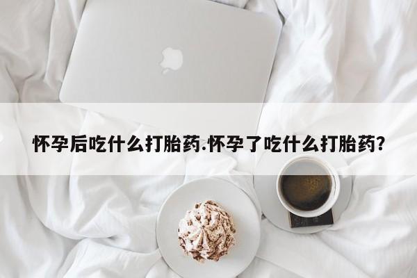 打胎药购买怀孕后吃什么打胎药.怀孕了吃什么打胎药？