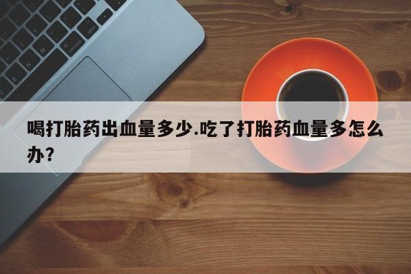 打胎药购买喝打胎药出血量多少.吃了打胎药血量多怎么办？