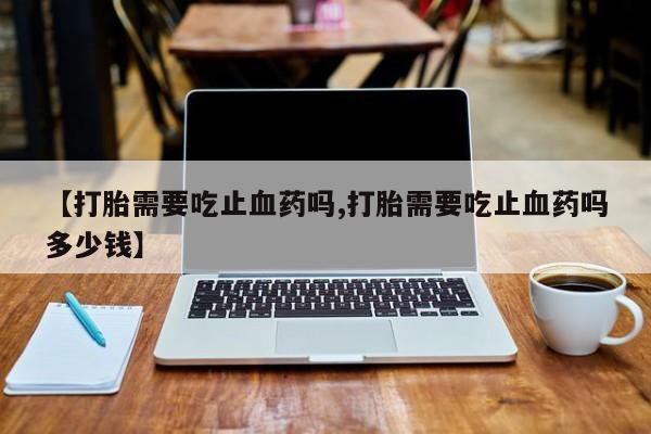 打胎药购买【打胎需要吃止血药吗,打胎需要吃止血药吗多少钱】