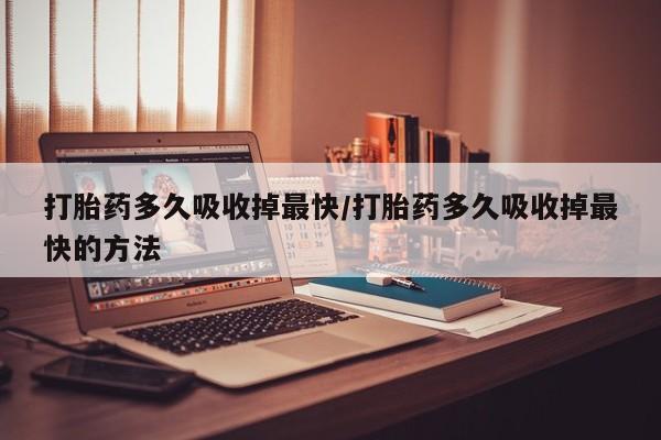 打胎药购买打胎药多久吸收掉最快/打胎药多久吸收掉最快的方法