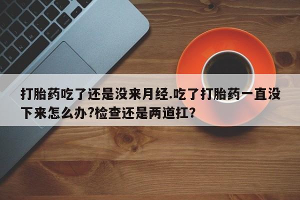 打胎药购买打胎药吃了还是没来月经.吃了打胎药一直没下来怎么办?检查还是两道扛？