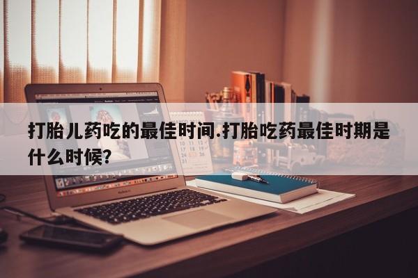打胎药购买打胎儿药吃的最佳时间.打胎吃药最佳时期是什么时候？
