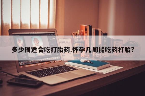 打胎药购买多少周适合吃打胎药.怀孕几周能吃药打胎？