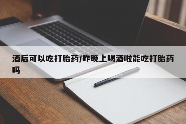 打胎药购买酒后可以吃打胎药/昨晚上喝酒啦能吃打胎药吗