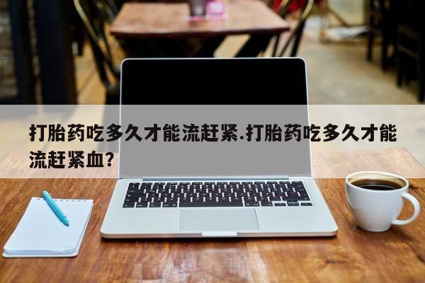 打胎药购买打胎药吃多久才能流赶紧.打胎药吃多久才能流赶紧血？