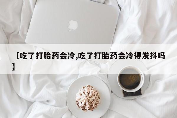 打胎药购买【吃了打胎药会冷,吃了打胎药会冷得发抖吗】