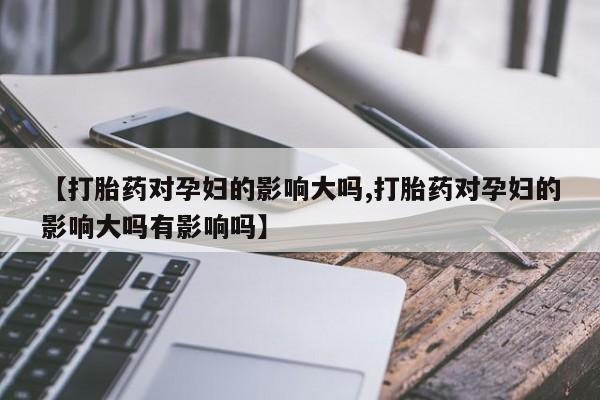 打胎药购买【打胎药对孕妇的影响大吗,打胎药对孕妇的影响大吗有影响吗】