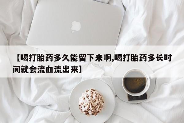 打胎药购买【喝打胎药多久能留下来啊,喝打胎药多长时间就会流血流出来】