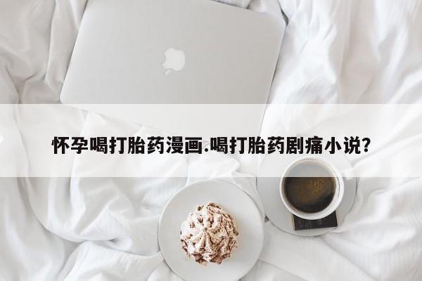 打胎药购买怀孕喝打胎药漫画.喝打胎药剧痛小说？