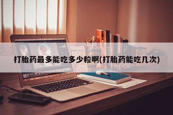 打胎药购买打胎药最多能吃多少粒啊(打胎药能吃几次)
