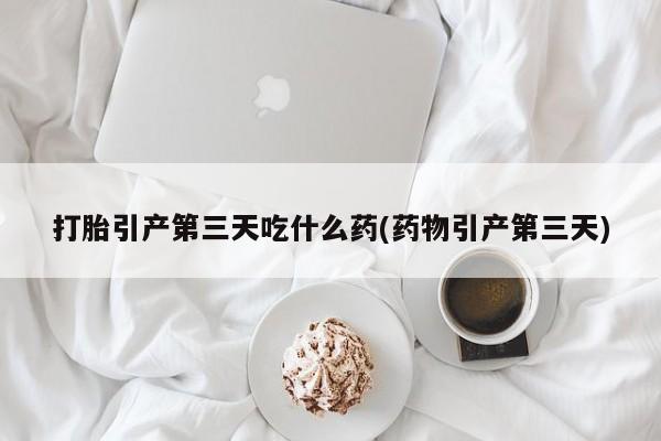 打胎药购买打胎引产第三天吃什么药(药物引产第三天)