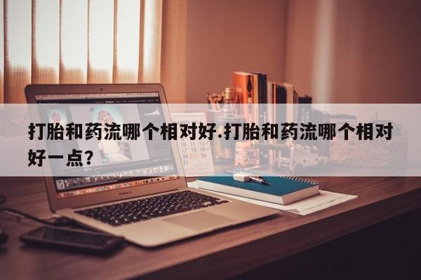 打胎药购买打胎和药流哪个相对好.打胎和药流哪个相对好一点？