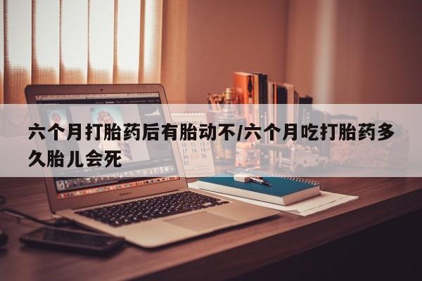 打胎药购买六个月打胎药后有胎动不/六个月吃打胎药多久胎儿会死