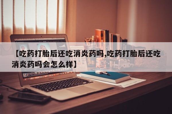 打胎药购买【吃药打胎后还吃消炎药吗,吃药打胎后还吃消炎药吗会怎么样】