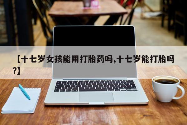 打胎药购买【十七岁女孩能用打胎药吗,十七岁能打胎吗?】