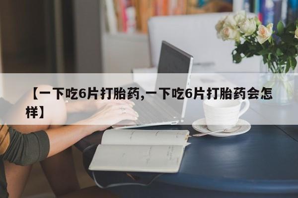 打胎药购买【一下吃6片打胎药,一下吃6片打胎药会怎样】