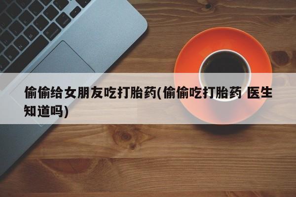 打胎药购买偷偷给女朋友吃打胎药(偷偷吃打胎药 医生知道吗)