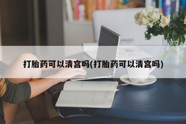 打胎药购买打胎药可以清宫吗(打胎药可以清宫吗)