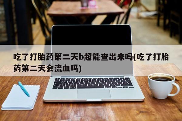 打胎药购买吃了打胎药第二天b超能查出来吗(吃了打胎药第二天会流血吗)