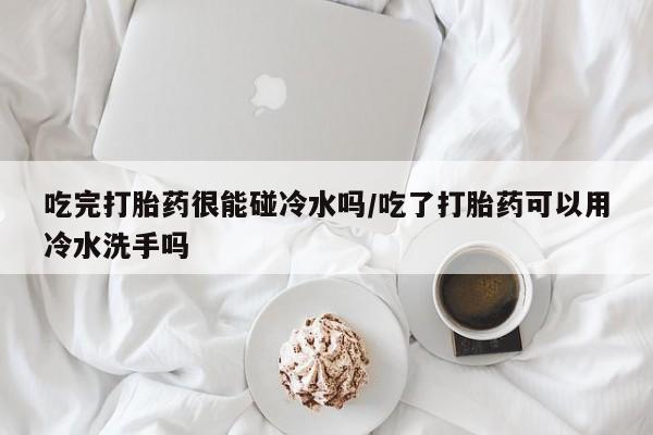 打胎药购买吃完打胎药很能碰冷水吗/吃了打胎药可以用冷水洗手吗
