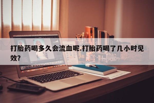 打胎药购买打胎药喝多久会流血呢.打胎药喝了几小时见效？
