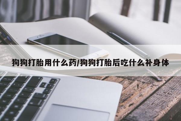 打胎药购买狗狗打胎用什么药/狗狗打胎后吃什么补身体
