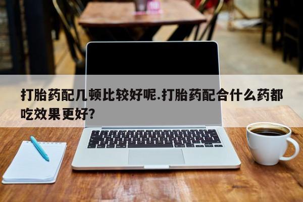 打胎药购买打胎药配几顿比较好呢.打胎药配合什么药都吃效果更好？