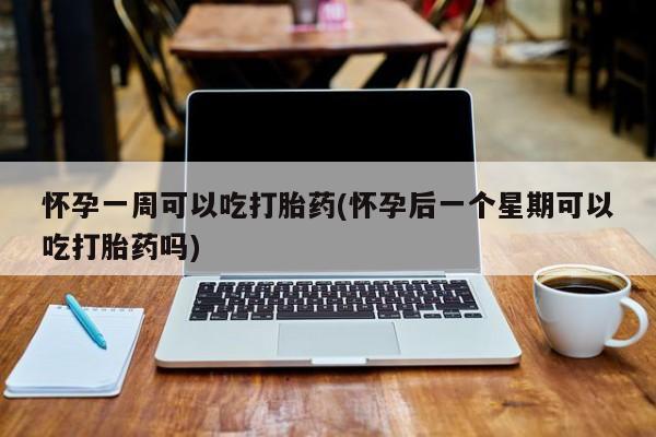 打胎药购买怀孕一周可以吃打胎药(怀孕后一个星期可以吃打胎药吗)