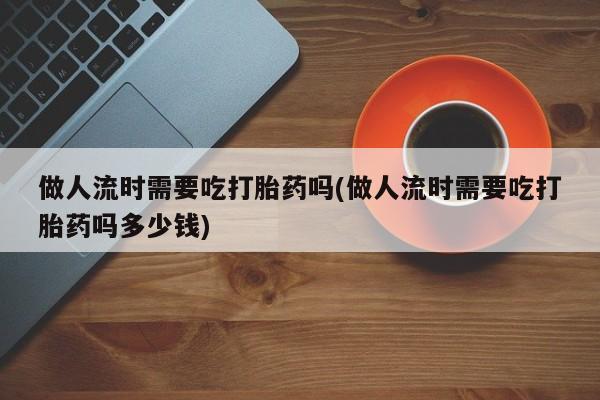 打胎药购买做人流时需要吃打胎药吗(做人流时需要吃打胎药吗多少钱)