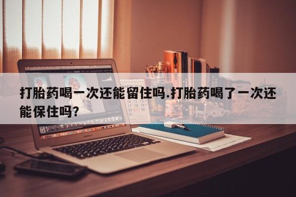 打胎药购买打胎药喝一次还能留住吗.打胎药喝了一次还能保住吗？