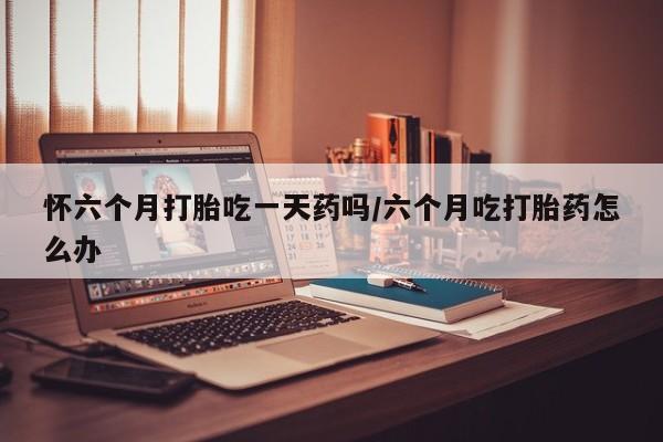 打胎药购买怀六个月打胎吃一天药吗/六个月吃打胎药怎么办