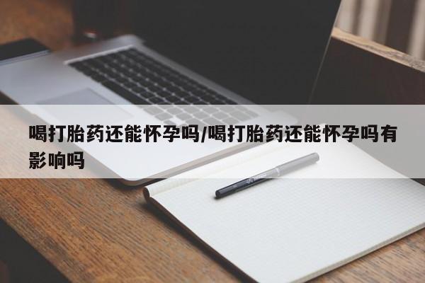 打胎药购买喝打胎药还能怀孕吗/喝打胎药还能怀孕吗有影响吗