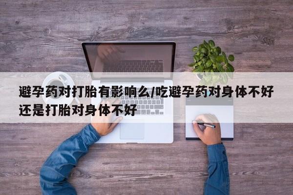 打胎药购买避孕药对打胎有影响么/吃避孕药对身体不好还是打胎对身体不好