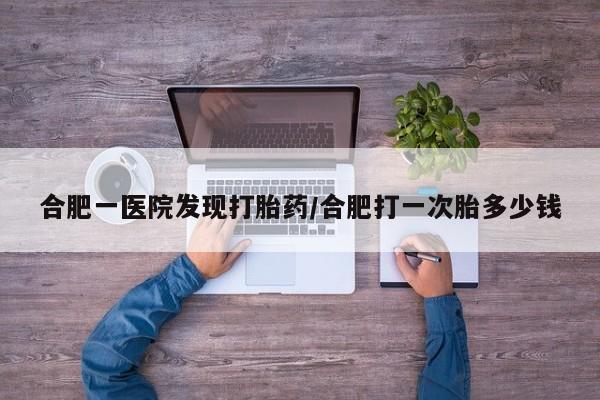 打胎药购买合肥一医院发现打胎药/合肥打一次胎多少钱