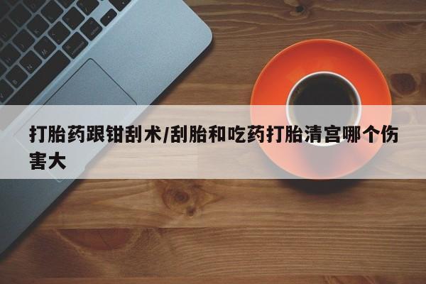 打胎药购买打胎药跟钳刮术/刮胎和吃药打胎清宫哪个伤害大